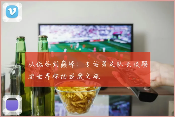 从低谷到巅峰：专访男足队长谈踢进世界杯的逆袭之旅