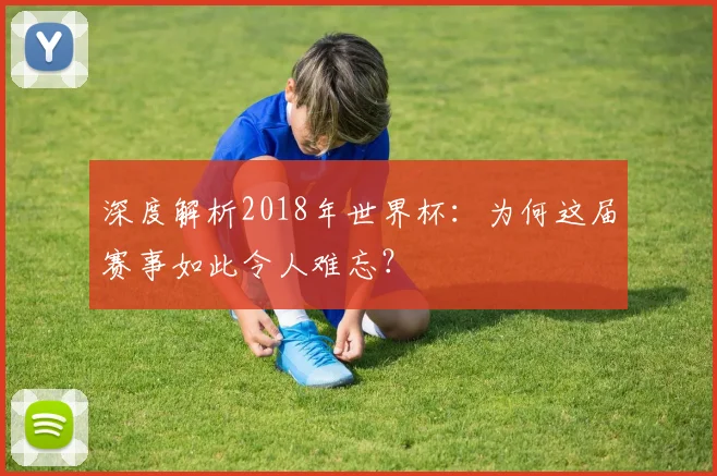 深度解析2018年世界杯：为何这届赛事如此令人难忘？